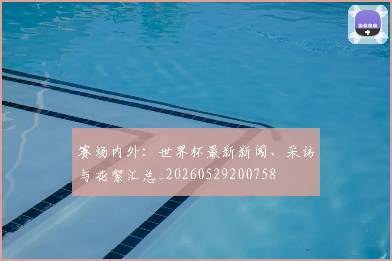 赛场内外:世界杯最新新闻、采访与花絮汇总_20260529200758