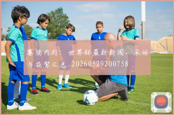 赛场内外:世界杯最新新闻、采访与花絮汇总_20260529200758