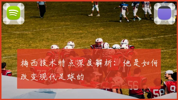 梅西技术特点深度解析：他是如何改变现代足球的